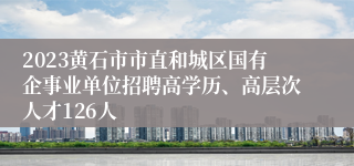 2023黄石市市直和城区国有企事业单位招聘高学历、高层次人才126人