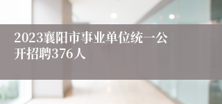 2023襄阳市事业单位统一公开招聘376人