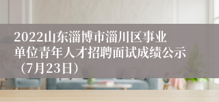 2022山东淄博市淄川区事业单位青年人才招聘面试成绩公示（7月23日）