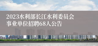 2023水利部长江水利委员会事业单位招聘68人公告