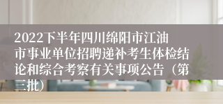 2022下半年四川绵阳市江油市事业单位招聘递补考生体检结论和综合考察有关事项公告（第三批）