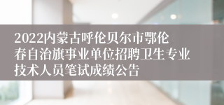 2022内蒙古呼伦贝尔市鄂伦春自治旗事业单位招聘卫生专业技术人员笔试成绩公告