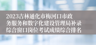 2023吉林通化市梅河口市政务服务和数字化建设管理局补录综合窗口岗位考试成绩综合排名