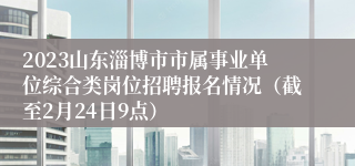 2023山东淄博市市属事业单位综合类岗位招聘报名情况（截至2月24日9点）