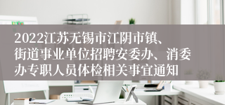 2022江苏无锡市江阴市镇、街道事业单位招聘安委办、消委办专职人员体检相关事宜通知