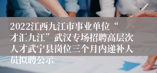 2022江西九江市事业单位“才汇九江”武汉专场招聘高层次人才武宁县岗位三个月内递补人员拟聘公示