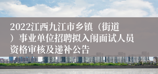 2022江西九江市乡镇（街道）事业单位招聘拟入闱面试人员资格审核及递补公告