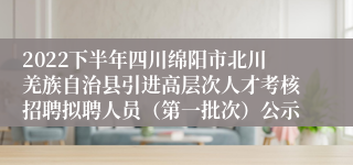 2022下半年四川绵阳市北川羌族自治县引进高层次人才考核招聘拟聘人员（第一批次）公示