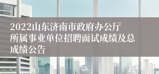 2022山东济南市政府办公厅所属事业单位招聘面试成绩及总成绩公告