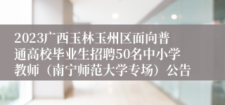 2023广西玉林玉州区面向普通高校毕业生招聘50名中小学教师（南宁师范大学专场）公告