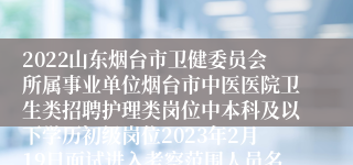 2022山东烟台市卫健委员会所属事业单位烟台市中医医院卫生类招聘护理类岗位中本科及以下学历初级岗位2023年2月19日面试进入考察范围人员名单