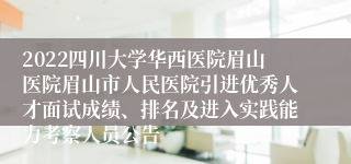 2022四川大学华西医院眉山医院眉山市人民医院引进优秀人才面试成绩、排名及进入实践能力考察人员公告