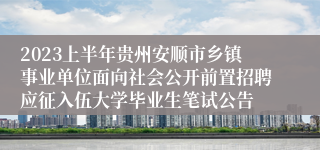 2023上半年贵州安顺市乡镇事业单位面向社会公开前置招聘应征入伍大学毕业生笔试公告