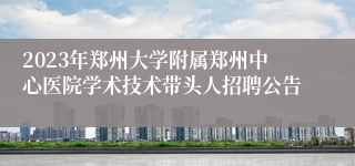 2023年郑州大学附属郑州中心医院学术技术带头人招聘公告