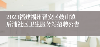 2023福建福州晋安区鼓山镇后浦社区卫生服务站招聘公告