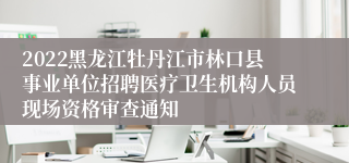 2022黑龙江牡丹江市林口县事业单位招聘医疗卫生机构人员现场资格审查通知