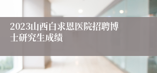 2023山西白求恩医院招聘博士研究生成绩