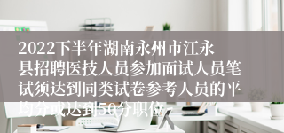 2022下半年湖南永州市江永县招聘医技人员参加面试人员笔试须达到同类试卷参考人员的平均分或达到50分职位