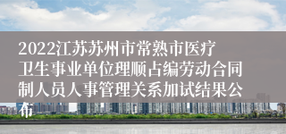 2022江苏苏州市常熟市医疗卫生事业单位理顺占编劳动合同制人员人事管理关系加试结果公布