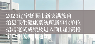 2023辽宁抚顺市新宾满族自治县卫生健康系统所属事业单位招聘笔试成绩及进入面试前资格审查相关要求通知