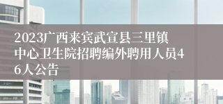 2023广西来宾武宣县三里镇中心卫生院招聘编外聘用人员46人公告