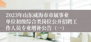 2023年山东威海市市属事业单位初级综合类岗位公开招聘工作人员专业增补公告（一）