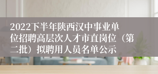 2022下半年陕西汉中事业单位招聘高层次人才市直岗位（第二批）拟聘用人员名单公示