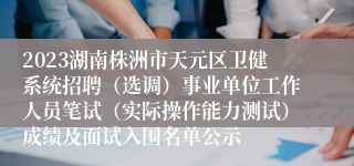 2023湖南株洲市天元区卫健系统招聘（选调）事业单位工作人员笔试（实际操作能力测试）成绩及面试入围名单公示