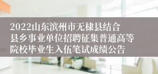 2022山东滨州市无棣县结合县乡事业单位招聘征集普通高等院校毕业生入伍笔试成绩公告