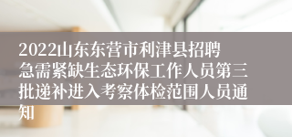 2022山东东营市利津县招聘急需紧缺生态环保工作人员第三批递补进入考察体检范围人员通知