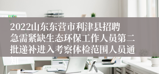 2022山东东营市利津县招聘急需紧缺生态环保工作人员第二批递补进入考察体检范围人员通知