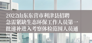 2022山东东营市利津县招聘急需紧缺生态环保工作人员第一批递补进入考察体检范围人员通知