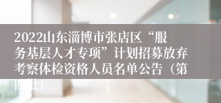 2022山东淄博市张店区“服务基层人才专项”计划招募放弃考察体检资格人员名单公告（第四批）