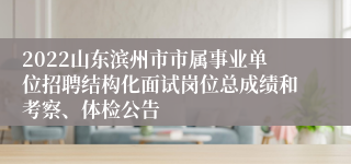 2022山东滨州市市属事业单位招聘结构化面试岗位总成绩和考察、体检公告