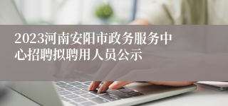 2023河南安阳市政务服务中心招聘拟聘用人员公示