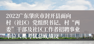 2022广东肇庆市封开县面向村（社区）党组织书记、村“两委”干部及社区工作者招聘事业单位人员考试总成绩及