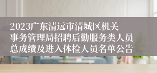 2023广东清远市清城区机关事务管理局招聘后勤服务类人员总成绩及进入体检人员名单公告