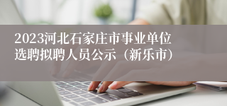 2023河北石家庄市事业单位选聘拟聘人员公示（新乐市）