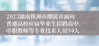 2023湖南株洲市醴陵市面向普通高校应届毕业生招聘高中、中职教师等专业技术人员94人公告