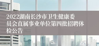 2022湖南长沙市卫生健康委员会直属事业单位第四批招聘体检公告