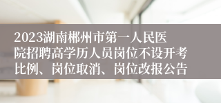 2023湖南郴州市第一人民医院招聘高学历人员岗位不设开考比例、岗位取消、岗位改报公告