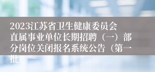 2023江苏省卫生健康委员会直属事业单位长期招聘（一）部分岗位关闭报名系统公告（第一批）