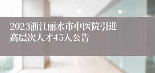 2023浙江丽水市中医院引进高层次人才45人公告