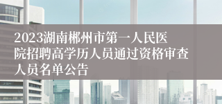 2023湖南郴州市第一人民医院招聘高学历人员通过资格审查人员名单公告