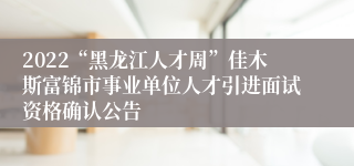 2022“黑龙江人才周”佳木斯富锦市事业单位人才引进面试资格确认公告