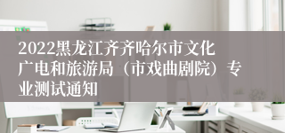 2022黑龙江齐齐哈尔市文化广电和旅游局（市戏曲剧院）专业测试通知