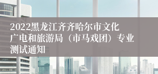 2022黑龙江齐齐哈尔市文化广电和旅游局（市马戏团）专业测试通知