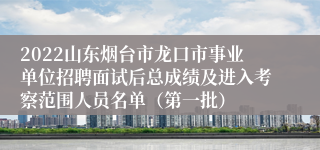 2022山东烟台市龙口市事业单位招聘面试后总成绩及进入考察范围人员名单（第一批）