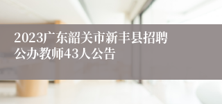 2023广东韶关市新丰县招聘公办教师43人公告