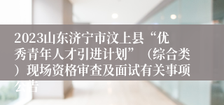 2023山东济宁市汶上县“优秀青年人才引进计划”（综合类）现场资格审查及面试有关事项公告